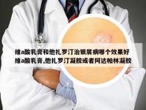 维a酸乳膏和他扎罗汀治银屑病哪个效果好 维a酸乳膏,他扎罗汀凝胶或者阿达帕林凝胶