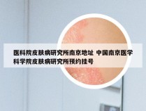 医科院皮肤病研究所南京地址 中国南京医学科学院皮肤病研究所预约挂号