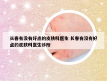 长春有没有好点的皮肤科医生 长春有没有好点的皮肤科医生诊所