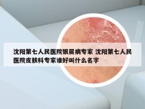 沈阳第七人民医院银屑病专家 沈阳第七人民医院皮肤科专家谁好叫什么名字