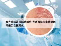 齐齐哈尔市皮肤病医院 齐齐哈尔市皮肤病医院是公立医院么