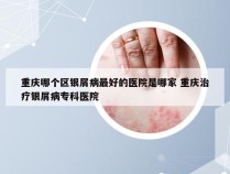 重庆哪个区银屑病最好的医院是哪家 重庆治疗银屑病专科医院