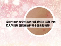 成都中医药大学附属医院皮肤科冶 成都中医药大学附属医院皮肤科哪个医生比较好